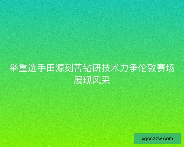 举重选手田源刻苦钻研技术力争伦敦赛场展现风采